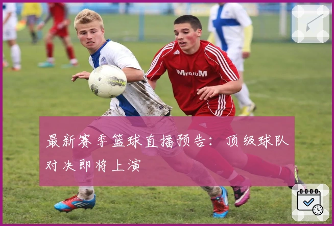 最新赛季篮球直播预告：顶级球队对决即将上演