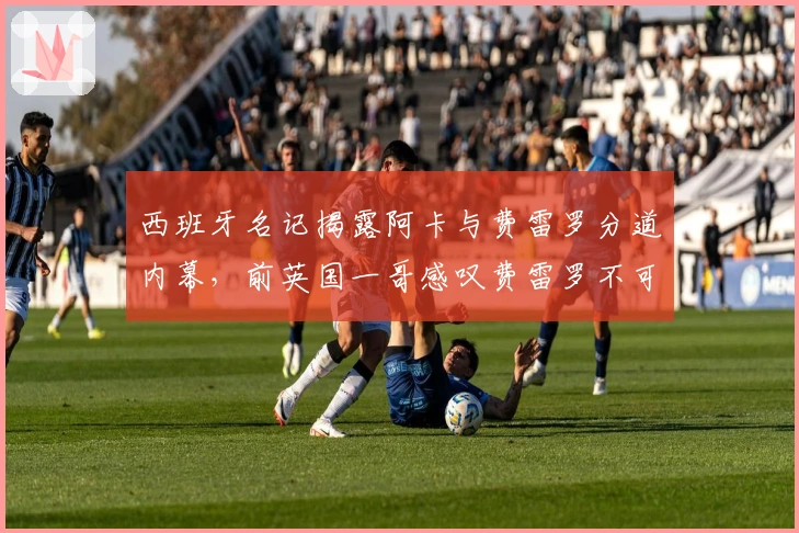 西班牙名记揭露阿卡与费雷罗分道内幕，前英国一哥感叹费雷罗不可替代