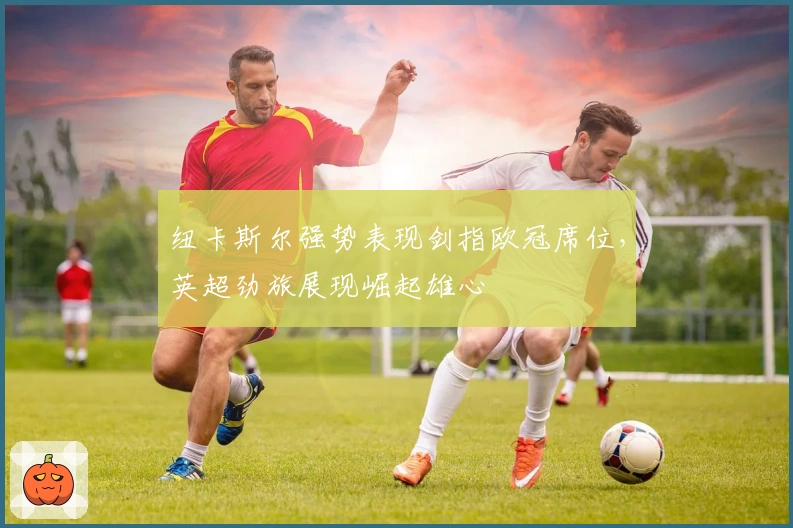 纽卡斯尔强势表现剑指欧冠席位，英超劲旅展现崛起雄心