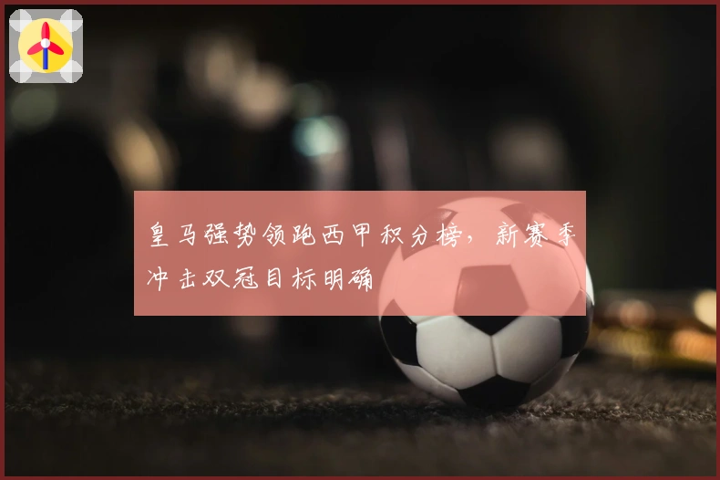 皇马强势领跑西甲积分榜，新赛季冲击双冠目标明确