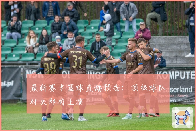 最新赛季篮球直播预告：顶级球队对决即将上演