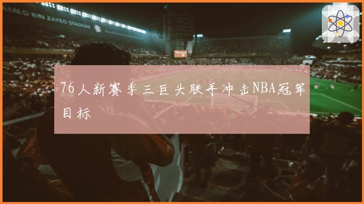 76人新赛季三巨头联手冲击NBA冠军目标
