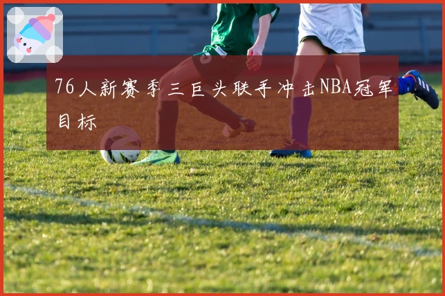 76人新赛季三巨头联手冲击NBA冠军目标
