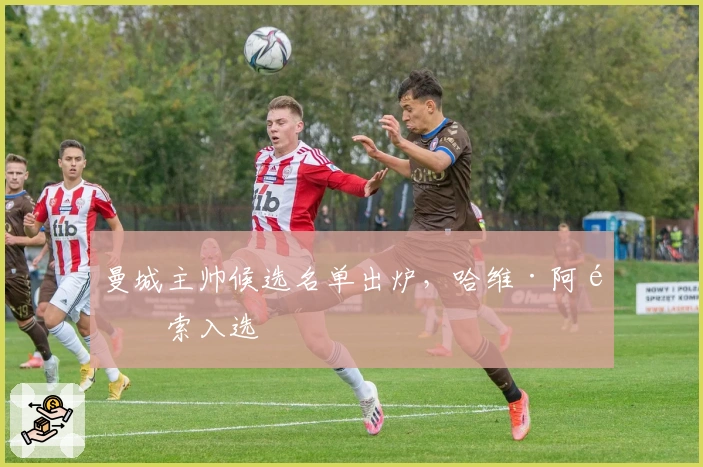 曼城主帅候选名单出炉，哈维·阿隆索入选