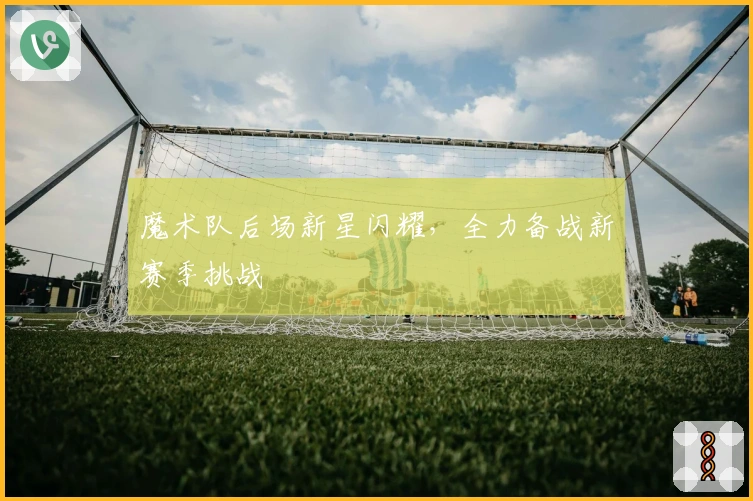 魔术队后场新星闪耀，全力备战新赛季挑战